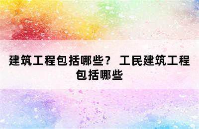 建筑工程包括哪些？ 工民建筑工程包括哪些